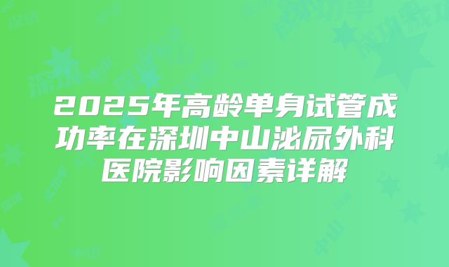 2025年高龄单身试管成功率在深圳中山泌尿外科医院影响因素详解