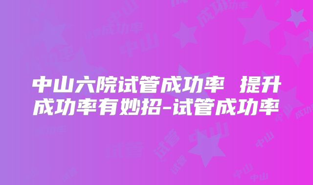 中山六院试管成功率 提升成功率有妙招-试管成功率