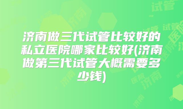 济南做三代试管比较好的私立医院哪家比较好(济南做第三代试管大概需要多少钱)