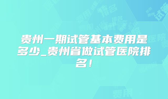 贵州一期试管基本费用是多少_贵州省做试管医院排名！