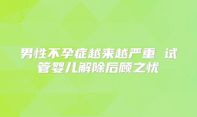 男性不孕症越来越严重 试管婴儿解除后顾之忧