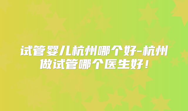 试管婴儿杭州哪个好-杭州做试管哪个医生好！