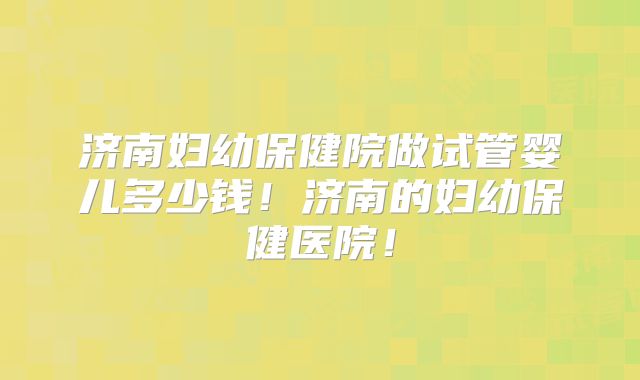 济南妇幼保健院做试管婴儿多少钱!济南的妇幼保健医院!