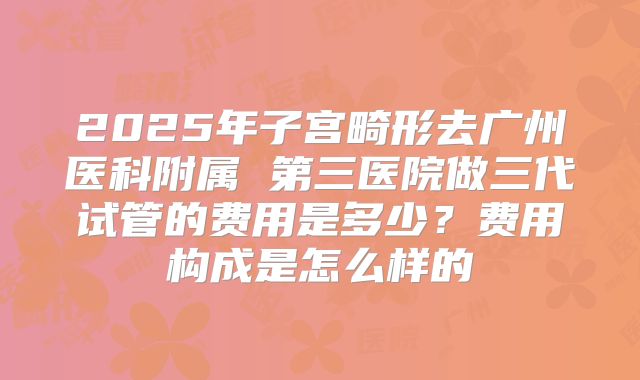 2025年子宫畸形去广州医科附属 第三医院做三代试管的费用是多少?费用构成是怎么样的
