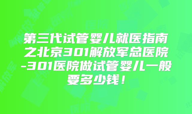 第三代试管婴儿就医指南之北京301解放军总医院-301医院做试管婴儿一般要多少钱！