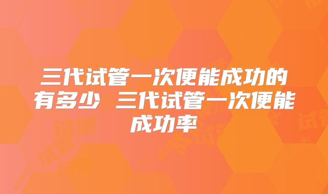 三代试管一次便能成功的有多少 三代试管一次便能成功率
