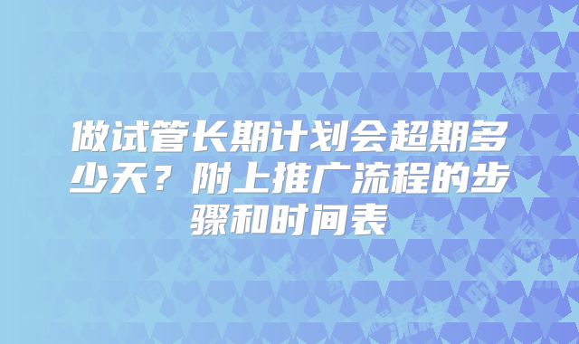做试管长期计划会超期多少天？附上推广流程的步骤和时间表