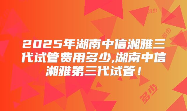 2025年湖南中信湘雅三代试管费用多少,湖南中信湘雅第三代试管！