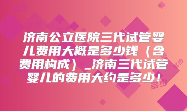 济南公立医院三代试管婴儿费用大概是多少钱（含费用构成）_济南三代试管婴儿的费用大约是多少！