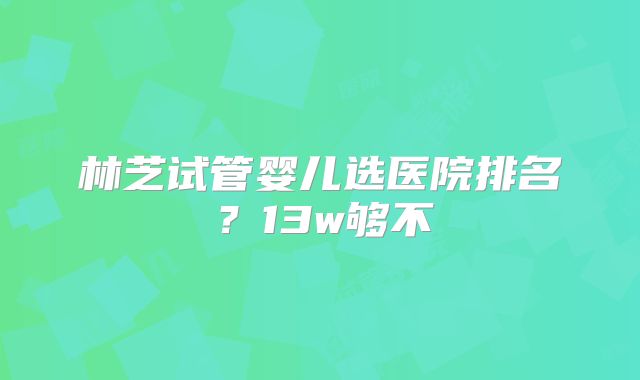 林芝试管婴儿选医院排名？13w够不