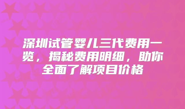 深圳试管婴儿三代费用一览，揭秘费用明细，助你全面了解项目价格