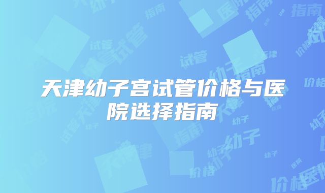 天津幼子宫试管价格与医院选择指南