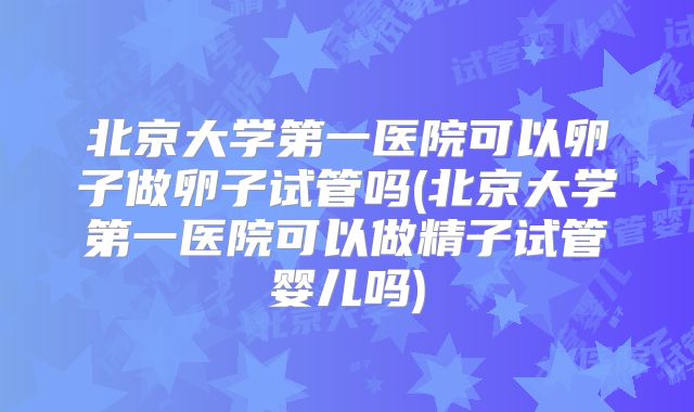 北京大学第一医院可以卵子做卵子试管吗(北京大学第一医院可以做精子试管婴儿吗)