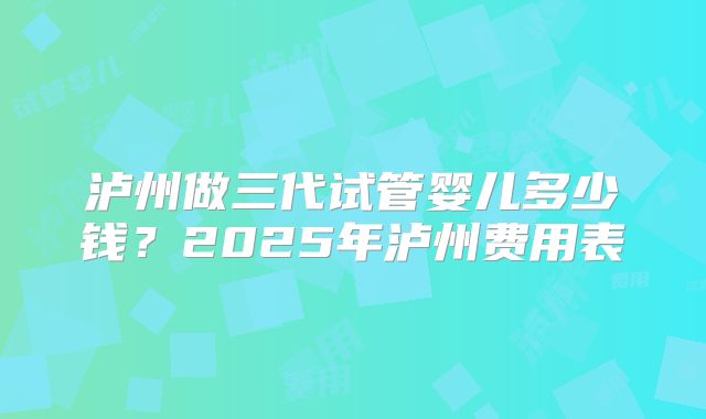 泸州做三代试管婴儿多少钱？2025年泸州费用表
