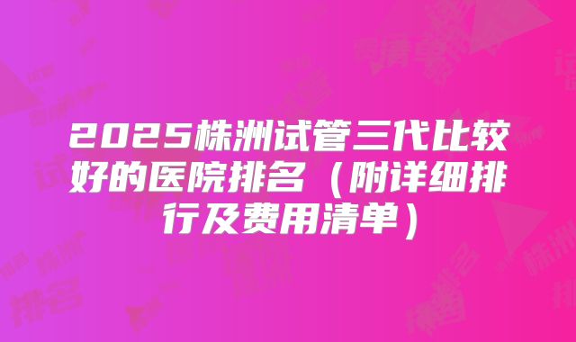 2025株洲试管三代比较好的医院排名(附详细排行及费用清单)
