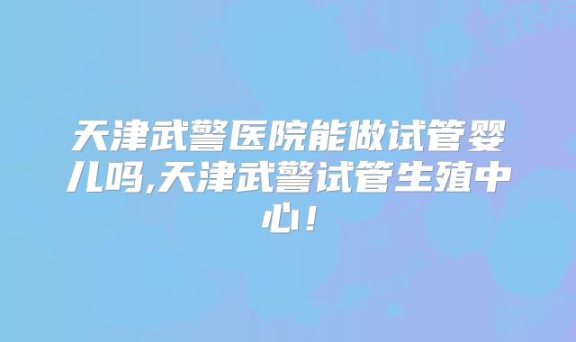 天津武警医院能做试管婴儿吗,天津武警试管生殖中心！