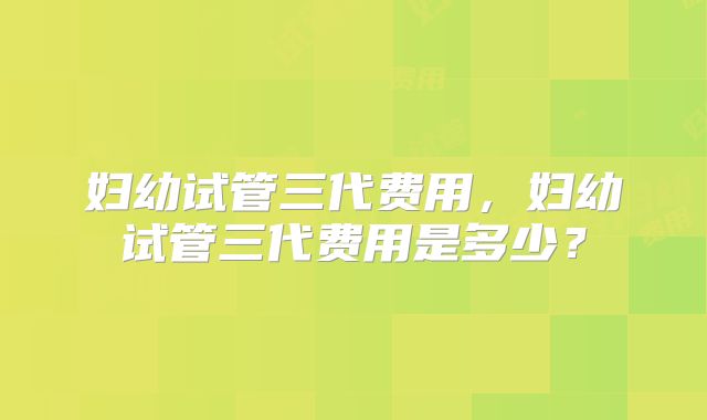 妇幼试管三代费用，妇幼试管三代费用是多少？