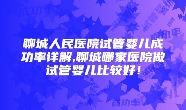 聊城人民医院试管婴儿成功率详解,聊城哪家医院做试管婴儿比较好！