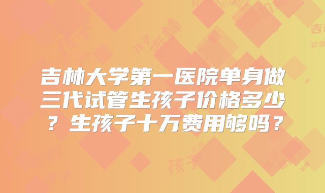 吉林大学第一医院单身做三代试管生孩子价格多少？生孩子十万费用够吗？