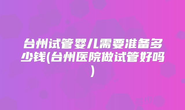 台州试管婴儿需要准备多少钱(台州医院做试管好吗)