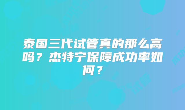 泰国三代试管真的那么高吗?杰特宁保障成功率如何?