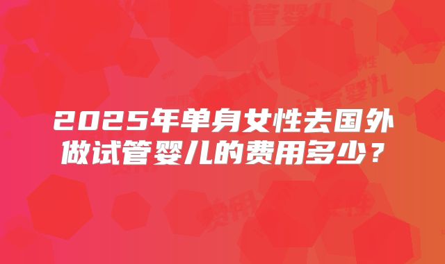 2025年单身女性去国外做试管婴儿的费用多少？