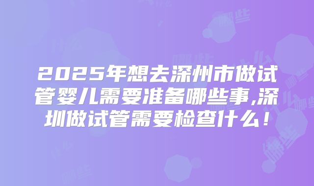 2025年想去深州市做试管婴儿需要准备哪些事,深圳做试管需要检查什么！