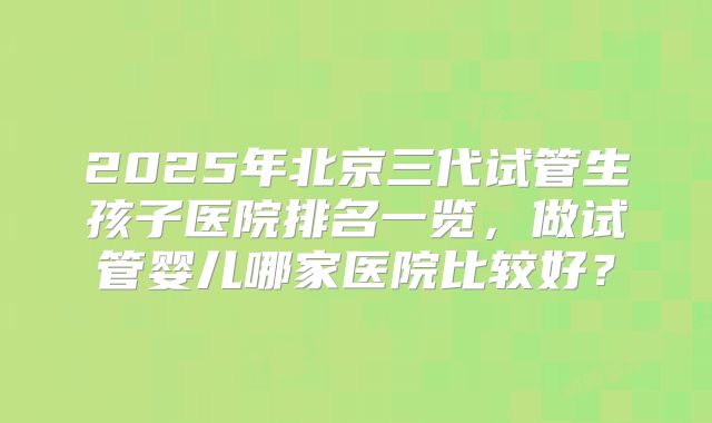 2025年北京三代试管生孩子医院排名一览，做试管婴儿哪家医院比较好？