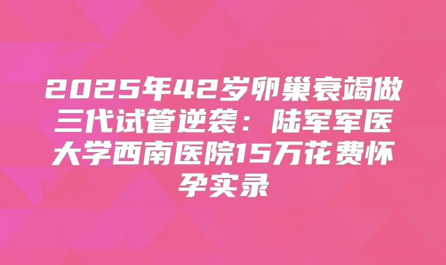 2025年42岁卵巢衰竭做三代试管逆袭：陆军军医大学西南医院15万花费怀孕实录