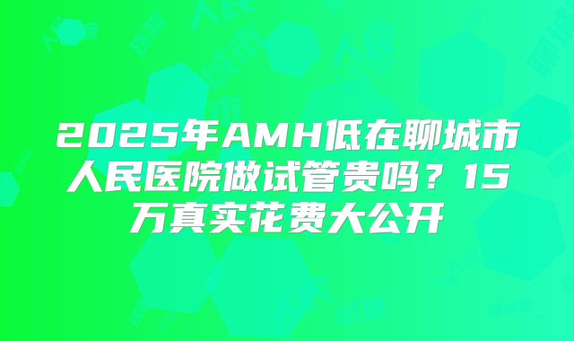 2025年AMH低在聊城市人民医院做试管贵吗？15万真实花费大公开