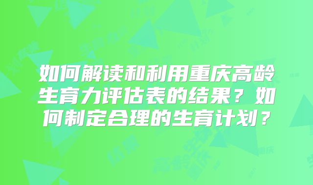 如何解读和利用重庆高龄生育力评估表的结果？如何制定合理的生育计划？
