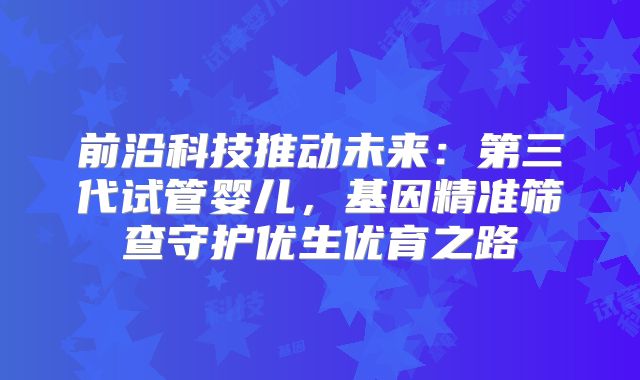 前沿科技推动未来：第三代试管婴儿，基因精准筛查守护优生优育之路