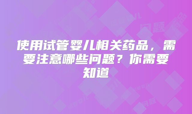 使用试管婴儿相关药品，需要注意哪些问题？你需要知道