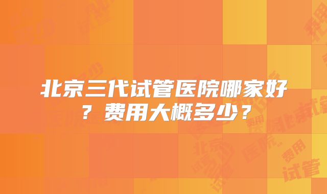 北京三代试管医院哪家好？费用大概多少？