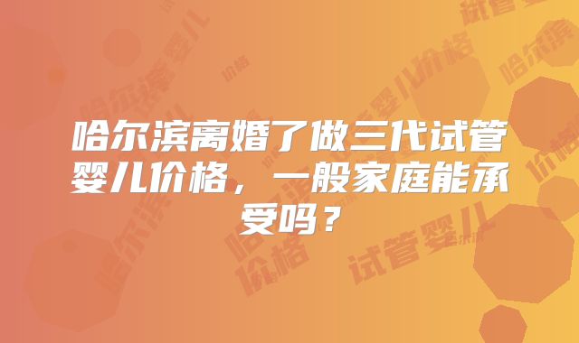 哈尔滨离婚了做三代试管婴儿价格,一般家庭能承受吗?