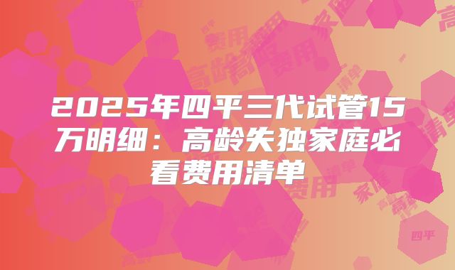 2025年四平三代试管15万明细：高龄失独家庭必看费用清单