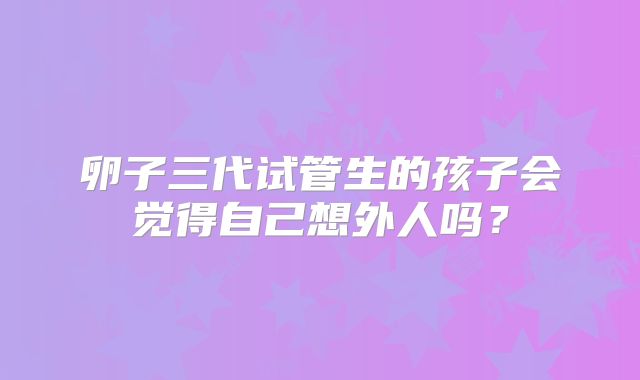 卵子三代试管生的孩子会觉得自己想外人吗？