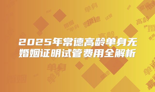 2025年常德高龄单身无婚姻证明试管费用全解析