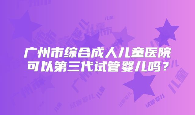 广州市综合成人儿童医院可以第三代试管婴儿吗？