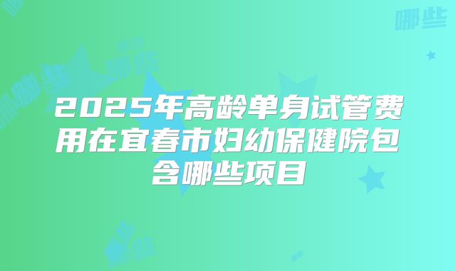 2025年高龄单身试管费用在宜春市妇幼保健院包含哪些项目
