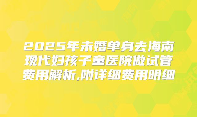 2025年未婚单身去海南现代妇孩子童医院做试管费用解析,附详细费用明细