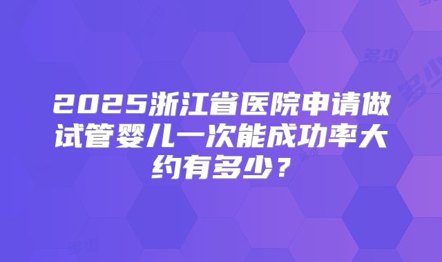2025浙江省医院申请做试管婴儿一次能成功率大约有多少？