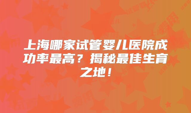 上海哪家试管婴儿医院成功率最高？揭秘最佳生育之地！