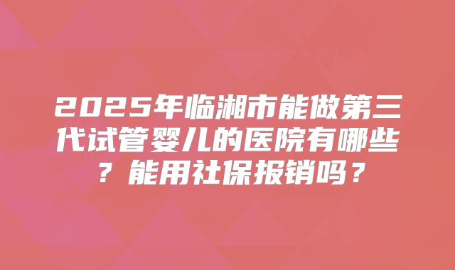 2025年临湘市能做第三代试管婴儿的医院有哪些？能用社保报销吗？