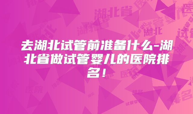 去湖北试管前准备什么-湖北省做试管婴儿的医院排名！