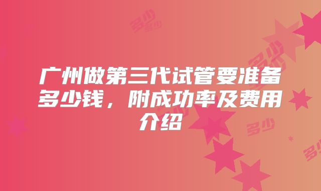 广州做第三代试管要准备多少钱，附成功率及费用介绍