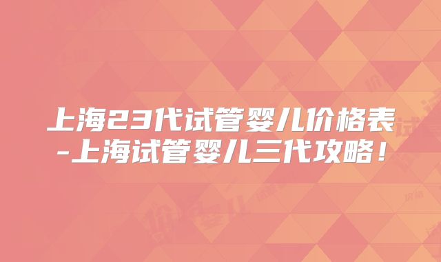 上海23代试管婴儿价格表-上海试管婴儿三代攻略！