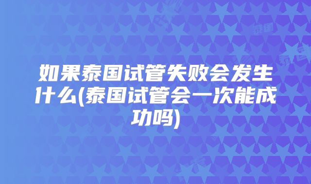 如果泰国试管失败会发生什么(泰国试管会一次能成功吗)