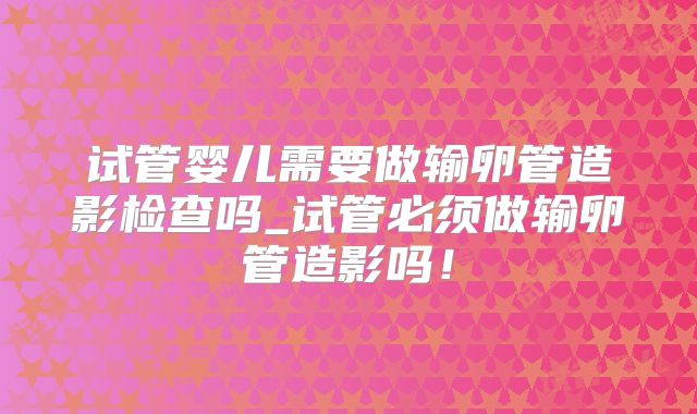 试管婴儿需要做输卵管造影检查吗_试管必须做输卵管造影吗！