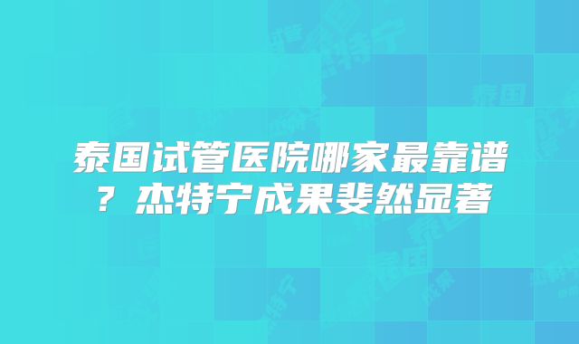 泰国试管医院哪家最靠谱?杰特宁成果斐然显著